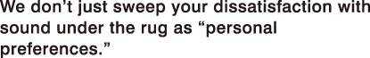 We don't just sweep your dissatisfaction with sound under the rug as “personal preferences.”