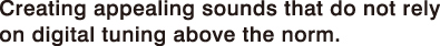 Creating appealing sounds that do not rely on digital tuning above the norm.