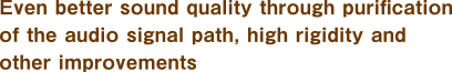 Even better sound quality through purification of the audio signal path, high rigidity and other improvements