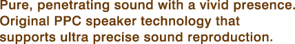 Pure, penetrating sound with a vivid presence. Original PPC speaker technology that supports ultra precise sound reproduction 