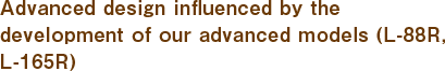 Advanced design influenced by the development of our advanced models (L-88R, L-165R)