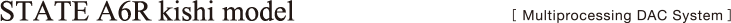 STATE A6R kishi model［ Multiprocessing DAC System ］